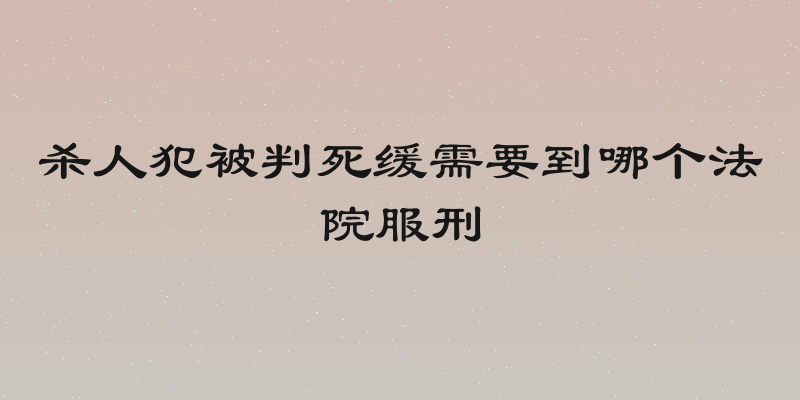 杀人犯被判死缓需要到哪个法院服刑