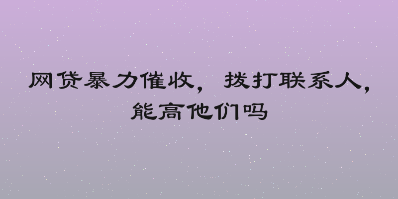 网贷暴力催收，拨打联系人，能高他们吗