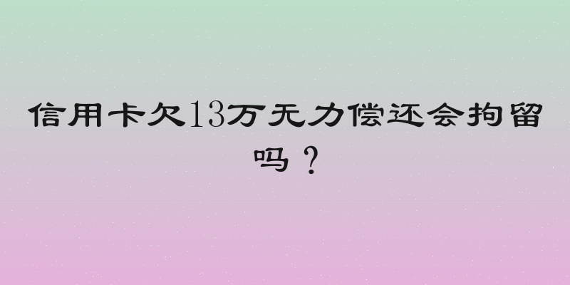 信用卡欠13万无力偿还会拘留吗？