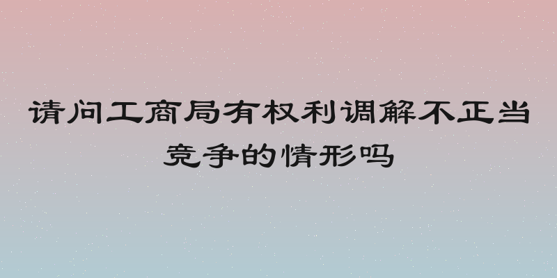 请问工商局有权利调解不正当竞争的情形吗