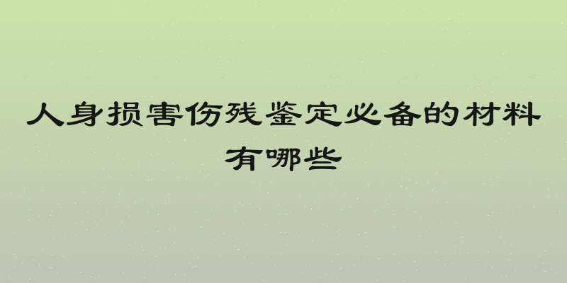 人身损害伤残鉴定必备的材料有哪些
