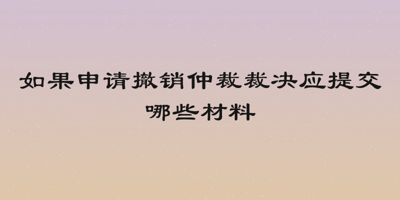 如果申请撤销仲裁裁决应提交哪些材料
