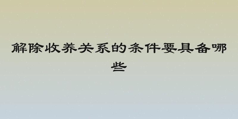 解除收养关系的条件要具备哪些