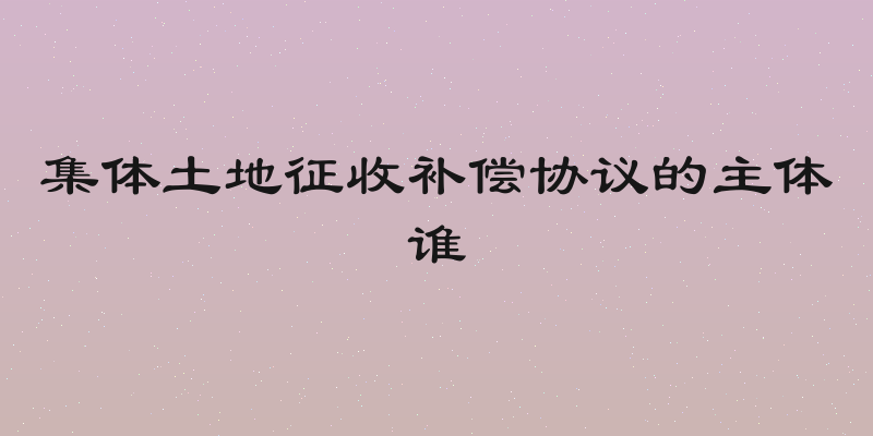 集体土地征收补偿协议的主体谁