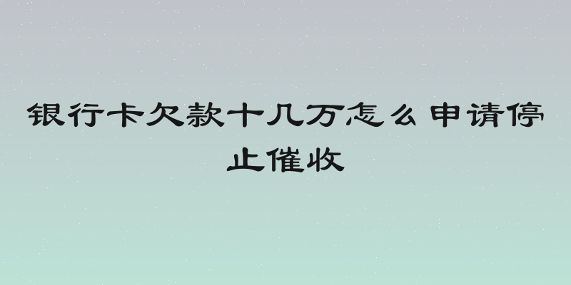 银行卡欠款十几万怎么申请停止催收