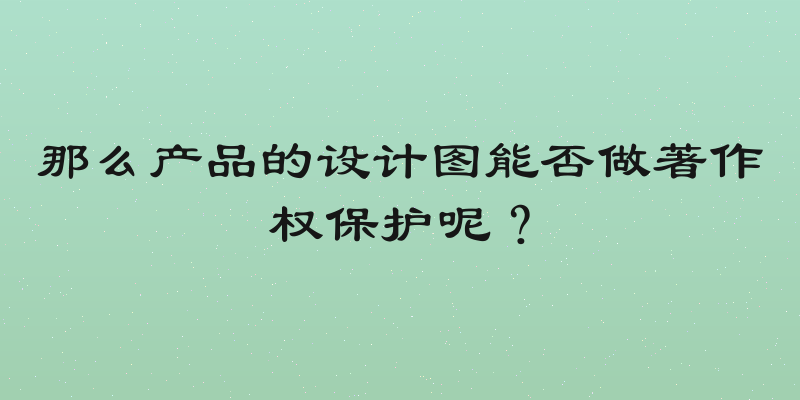 那么产品的设计图能否做著作权保护呢？