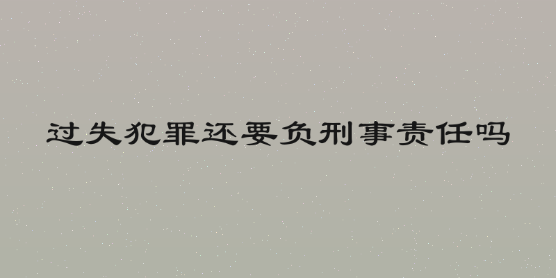 过失犯罪还要负刑事责任吗