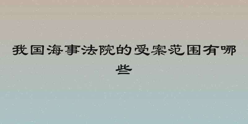 我国海事法院的受案范围有哪些