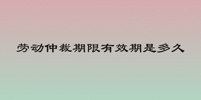 劳动仲裁期限有效期是多久