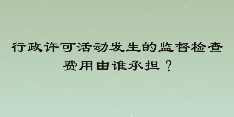行政许可活动发生的监督检查费用由谁承担？
