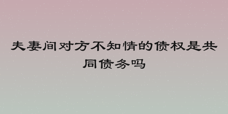 夫妻间对方不知情的债权是共同债务吗