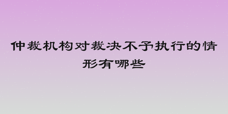 仲裁机构对裁决不予执行的情形有哪些