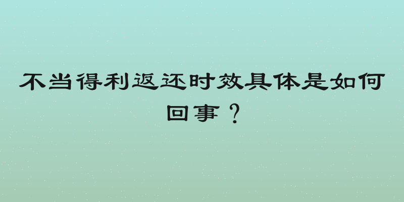不当得利返还时效具体是如何回事？