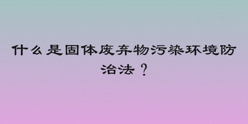 什么是固体废弃物污染环境防治法？