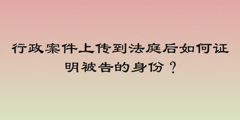 行政案件上传到法庭后如何证明被告的身份？
