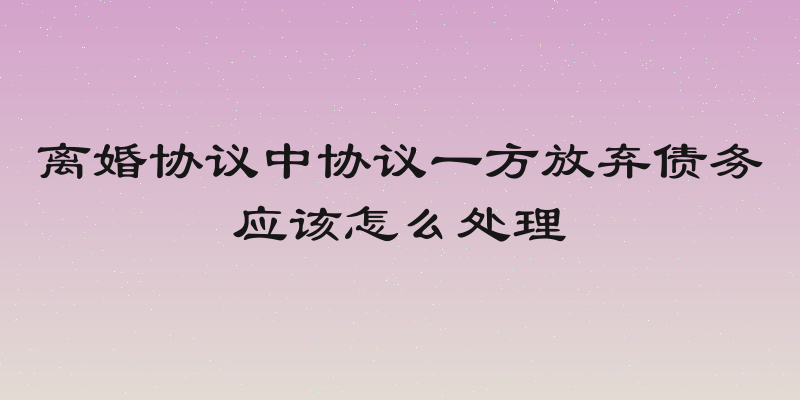 离婚协议中协议一方放弃债务应该怎么处理