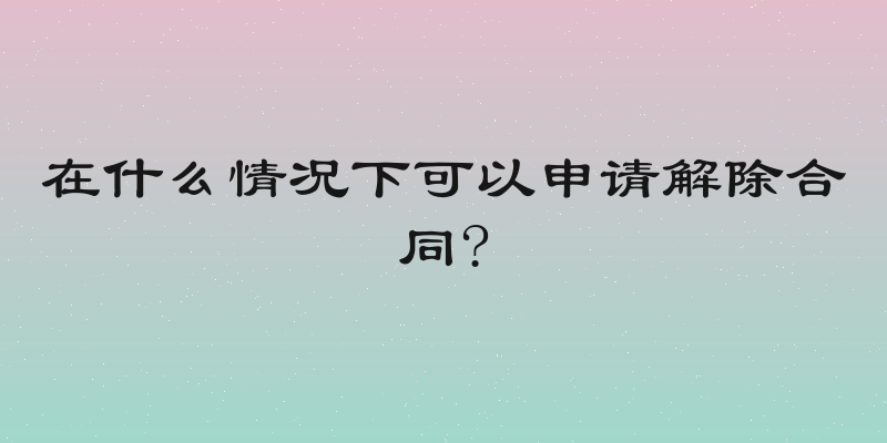 在什么情况下可以申请解除合同?