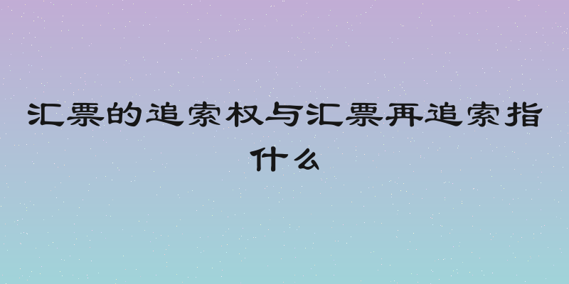 汇票的追索权与汇票再追索指什么