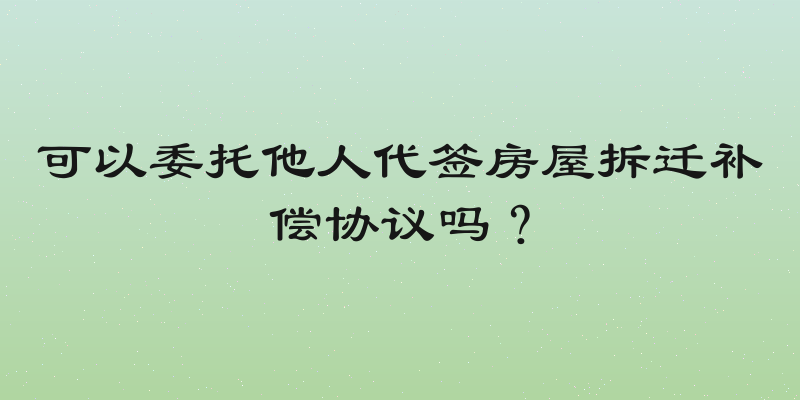 可以委托他人代签房屋拆迁补偿协议吗？