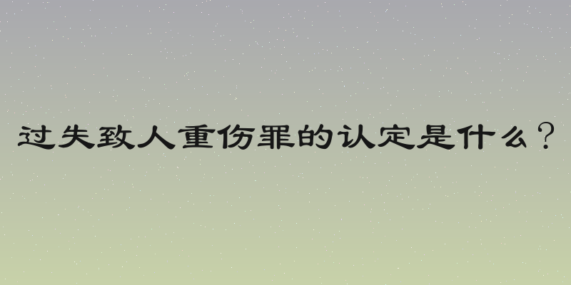 过失致人重伤罪的认定是什么?