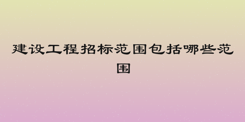 建设工程招标范围包括哪些范围
