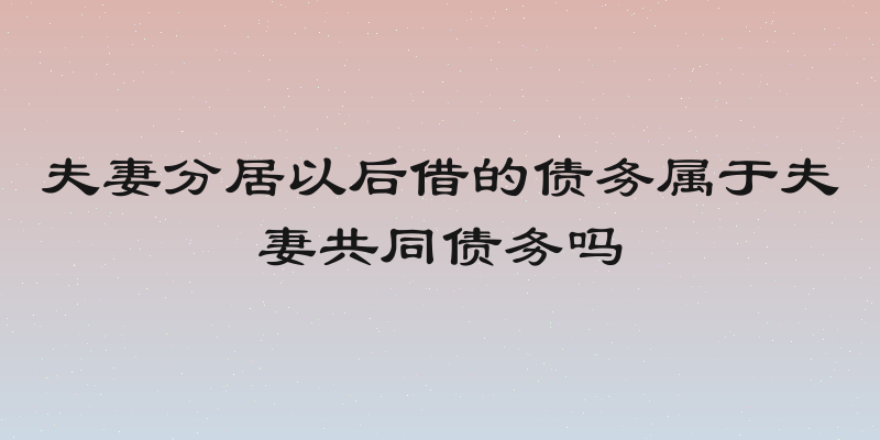 夫妻分居以后借的债务属于夫妻共同债务吗