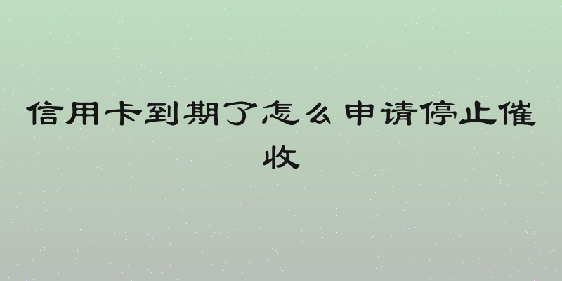 信用卡到期了怎么申请停止催收