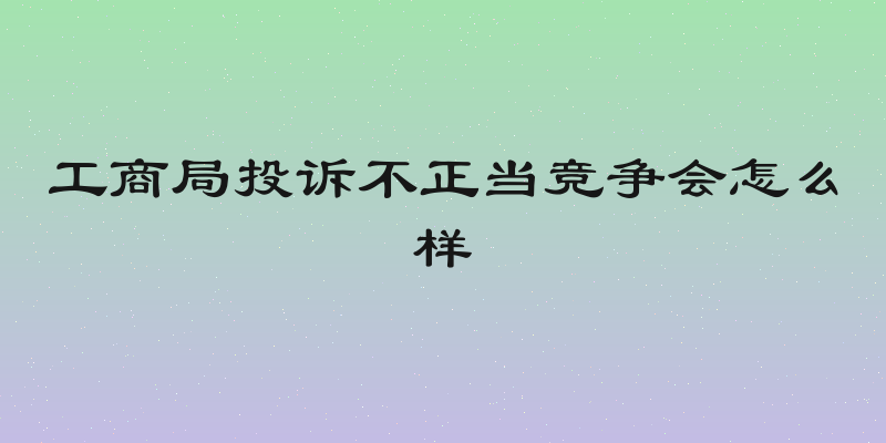 工商局投诉不正当竞争会怎么样
