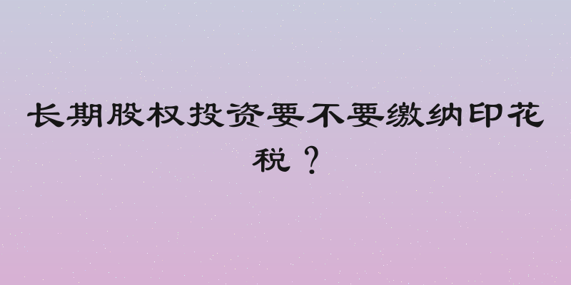 长期股权投资要不要缴纳印花税？