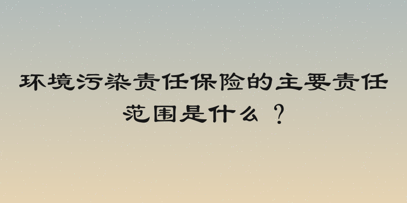 环境污染责任保险的主要责任范围是什么？