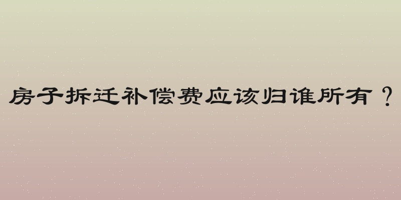 房子拆迁补偿费应该归谁所有？