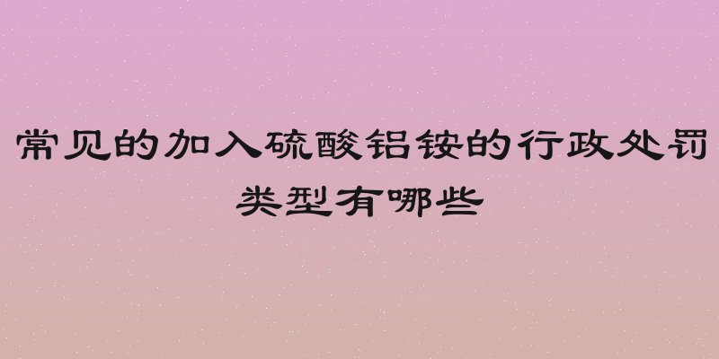 常见的加入硫酸铝铵的行政处罚类型有哪些