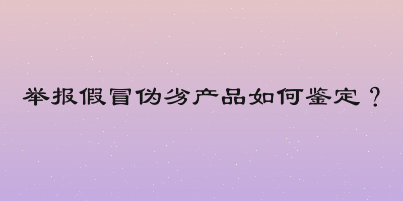 举报假冒伪劣产品如何鉴定？