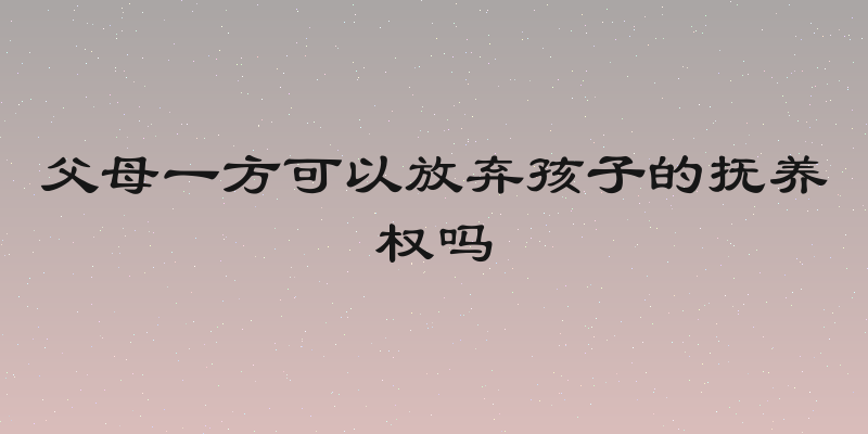 父母一方可以放弃孩子的抚养权吗