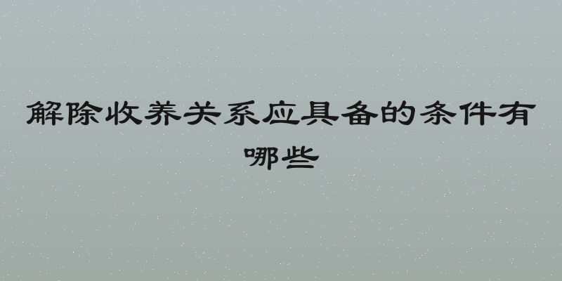 解除收养关系应具备的条件有哪些