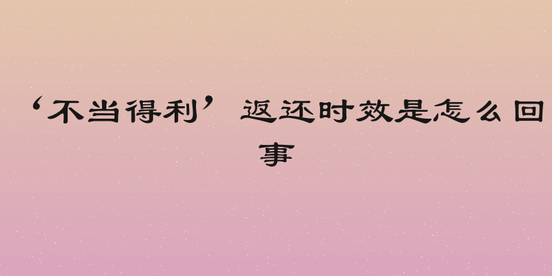 ‘不当得利’返还时效是怎么回事