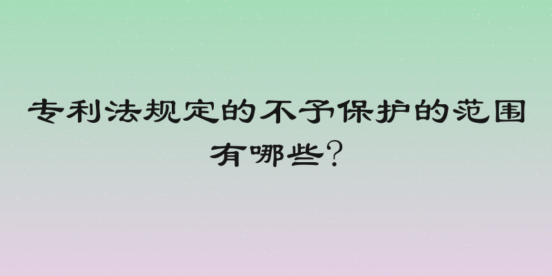 专利法规定的不予保护的范围有哪些?