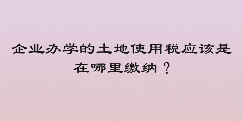 企业办学的土地使用税应该是在哪里缴纳？