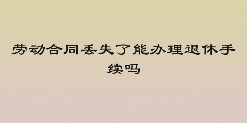 劳动合同丢失了能办理退休手续吗