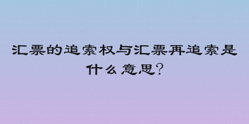汇票的追索权与汇票再追索是什么意思?