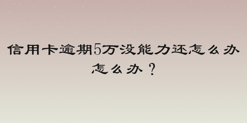 信用卡逾期5万没能力还怎么办怎么办？