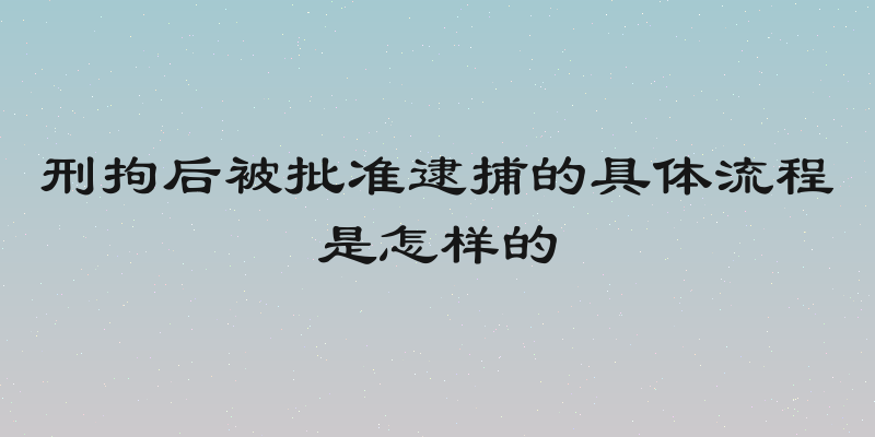 刑拘后被批准逮捕的具体流程是怎样的