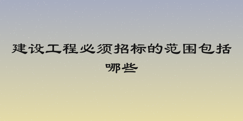 建设工程必须招标的范围包括哪些
