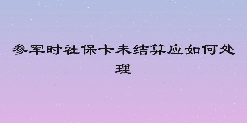 参军时社保卡未结算应如何处理