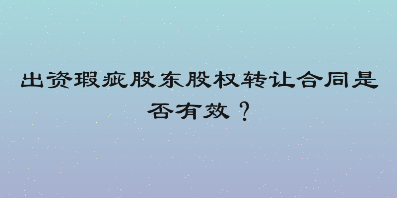 出资瑕疵股东股权转让合同是否有效？