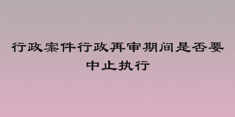 行政案件行政再审期间是否要中止执行