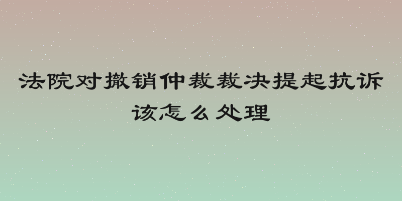 法院对撤销仲裁裁决提起抗诉该怎么处理