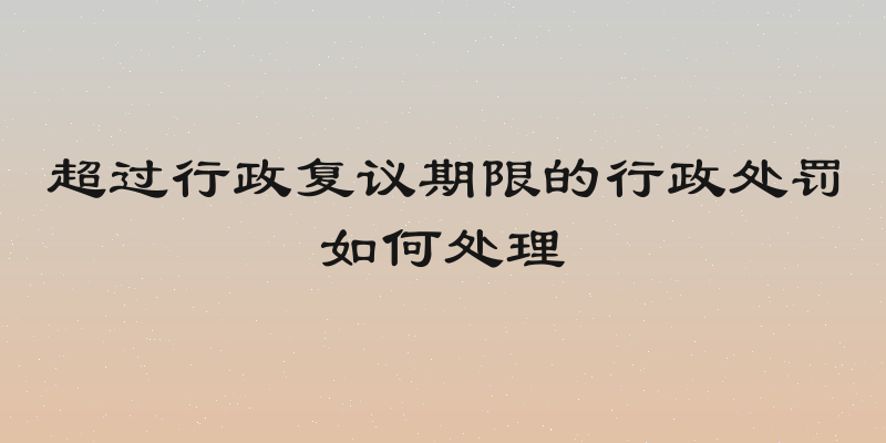 超过行政复议期限的行政处罚如何处理