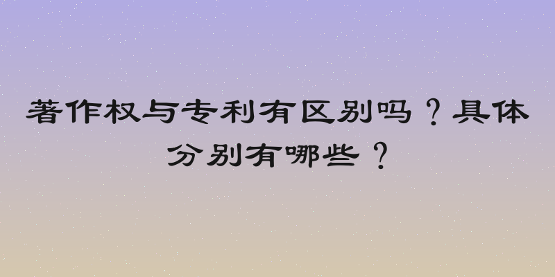 著作权与专利有区别吗？具体分别有哪些？