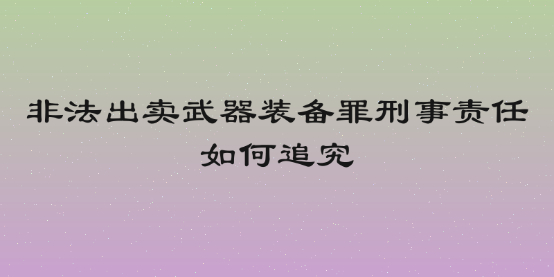 非法出卖武器装备罪刑事责任如何追究
